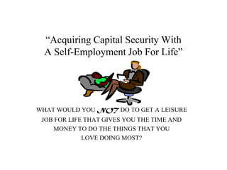 “Acquiring Capital Security With
  A Self-Employment Job For Life”




WHAT WOULD YOU NOT DO TO GET A LEISURE
 JOB FOR LIFE THAT GIVES YOU THE TIME AND
    MONEY TO DO THE THINGS THAT YOU
             LOVE DOING MOST?
 