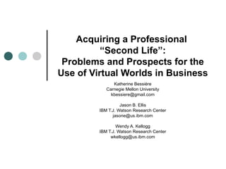 Acquiring a Professional
          “Second Life”:
 Problems and Prospects for the
Use of Virtual Worlds in Business
               Katherine Bessière
            Carnegie Mellon University
              kbessiere@gmail.com

                   Jason B. Ellis
         IBM T.J. Watson Research Center
               jasone@us.ibm.com

                 Wendy A. Kellogg
         IBM T.J. Watson Research Center
              wkellogg@us.ibm.com
 