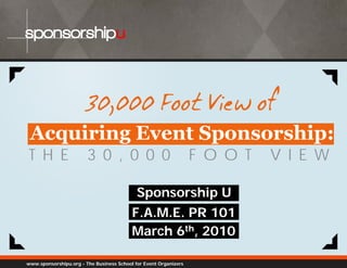 sponsorshipu



                        30,000
                        30 000 Foot View of
                                    Vi w
 Acquiring Event Sponsorship:
T H E                   3 0 , 0 0 0                               F O O T   V I E W

                                            Sponsorship U
                                          F.A.M.E. PR 101
                                          March 6th, 2010

www.sponsorshipu.org - The Business School for Event Organizers
 