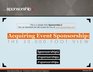 sponsorshipu


                             This is a sample from Sponsorship U.
                You can download the full version for free at www sponsorshipu org
                                                              www.sponsorshipu.org




 Acquiring Event Sponsorship:
T H E                   3 0 , 0 0 0                               F O O T      V I E W

                                             SponsorshipU
                                             @sponsorshipu
                                             #sponsorshipu
                                              spo so s pu

www.sponsorshipu.org - The Business School for Event Organizers                      February 2010
 