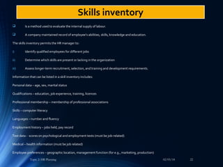  Is a method used to evaluate the internal supply of labour.
 A company maintained record of employee’s abilities, skills, knowledge and education.
The skills inventory permits the HR manager to:
i) Identify qualified employees for different jobs
ii) Determine which skills are present or lacking in the organization
iii) Assess longer-term recruitment, selection, and training and development requirements.
Information that can be listed in a skill inventory includes:
Personal data – age, sex, marital status
Qualifications – education, job experience, training, licences
Professional membership – membership of professional associations
Skills – computer literacy
Languages – number and fluency
Employment history – jobs held, pay record
Test data - scores on psychological and employment tests (must be job-related)
Medical – health information (must be job related)
Employee preferences – geographic location, management function (for e.g., marketing, production)
02/05/18Topic 2: HR Planning 22
Skills inventory
 