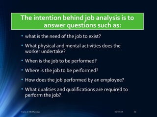 • what is the need of the job to exist?
• What physical and mental activities does the
worker undertake?
• When is the job to be performed?
• Where is the job to be performed?
• How does the job performed by an employee?
• What qualities and qualifications are required to
perform the job?
02/05/18Topic 2: HR Planning 32
The intention behind job analysis is to
answer questions such as:
 