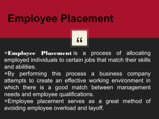 “◉Employee Placement is a process of allocating
employed individuals to certain jobs that match their skills
and abilities.
◉By performing this process a business company
attempts to create an effective working environment in
which there is a good match between management
needs and employee qualifications.
◉Employee placement serves as a great method of
avoiding employee overload and layoff. 
Employee Placement
 