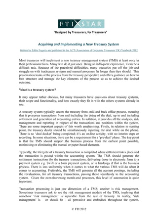                                            
                                 ‘Designed by Treasurers, for Treasurers’ 
 
                Acquiring and Implementing a New Treasury System 
Written by Eddie Fogarty and published in the ACT (Association of Corporate Treasurers UK) Yearbook 2012.


Most treasurers will implement a new treasury management system (TMS) at least once in
their professional lives. Many will do it just once. Being an infrequent experience, it can be a
difficult task. Because of the perceived difficulties, many treasuries put off the job and
struggle on with inadequate systems and manual processes far longer than they should. This
presentation looks at the process from the treasury perspective and offers guidance on how to
best structure and manage the key elements of the process so as to achieve the desired
outcome.

What is a treasury system?

It may appear rather obvious, but many treasurers have questions about treasury systems,
their scope and functionality, and how exactly they fit in with the others systems already in
use.

A treasury system typically covers the treasury front, mid and back office process, meaning
that it processes transactions from and including the doing of the deal, up to and including
settlement and generation of accounting entries. In addition, it provides all the analyses, risk
management and reporting in respect of the transactions and positions within the system.
There are some important aspects of this worth emphasising. Firstly, in relation to starting
point, the treasury dealer should be simultaneously inputting the deal while on the phone.
There is no ‘deal docket’ being completed; it’s an on-line activity, with no interim steps or
recording. In some situations, there can be a requirement for a ‘pre-deal’ phase. The key point
is that the TMS should support the business process from the earliest point possible,
minimising or eliminating the manual or paper-based elements.

Typically, the lifecycle of a treasury transaction is completed when settlement takes place and
the transaction is posted within the accounting system. The TMS should generate the
settlement instructions for the treasury transactions, delivering those in electronic form to a
payment system e.g. Swift or a bank payment system, or in hardcopy if that is the business
process. There is less uniformity when it comes to what the various TMS will do when it
comes to accounting. Preferably, the TMS will generate all the account postings, including
the revaluations, for all treasury transactions, passing those seamlessly to the accounting
system. Given the ever-shortening month-end processes, this level of automation is quite
important.

Transaction processing is just one dimension of a TMS; another is risk management.
Sometimes treasurers ask to see the risk management module of the TMS, implying that
somehow ‘risk management’ is separable from the rest of treasury. In reality, ‘risk
management’ is – or should be – all pervasive and embedded throughout the system,

                                              © FTI 2012
 