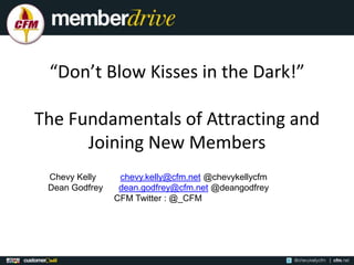 “Don’t Blow Kisses in the Dark!”

The Fundamentals of Attracting and
      Joining New Members
 Chevy Kelly     chevy.kelly@cfm.net @chevykellycfm
 Dean Godfrey    dean.godfrey@cfm.net @deangodfrey
                CFM Twitter : @_CFM
 