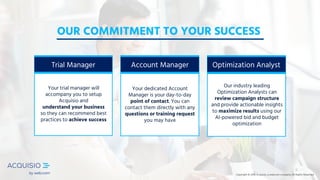 Copyright © 2018 Acquisio, a web.com company. All Rights ReservedCopyright © 2018 Acquisio, a web.com company. All Rights Reserved
Optimization Analyst
Our industry leading
Optimization Analysts can
review campaign structure
and provide actionable insights
to maximize results using our
AI-powered bid and budget
optimization
OUR COMMITMENT TO YOUR SUCCESS
Copyright © 2018 Acquisio, a web.com company. All Rights Reserved
Account Manager
Your dedicated Account
Manager is your day-to-day
point of contact. You can
contact them directly with any
questions or training request
you may have
Trial Manager
Your trial manager will
accompany you to setup
Acquisio and
understand your business
so they can recommend best
practices to achieve success
 