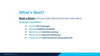 Copyright © 2018 Acquisio, a web.com company. All Rights Reserved
What’s Next?
Book a Demo with your Sales Executive to learn more about
Acquisio Capabilities
➔ Launch PPC Campaigns
➔ Manage SEARCH and SOCIAL
➔ Optimize with Machine Learning
➔ Report across Channels and Devices
➔ Integrate with Data Connectors and Acquisio API
 