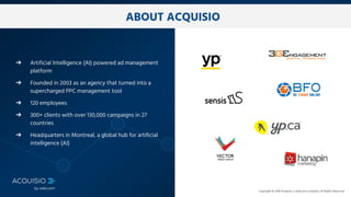 Copyright © 2018 Acquisio, a web.com company. All Rights Reserved
ABOUT ACQUISIO
➔ Artificial Intelligence (AI) powered ad management
platform
➔ Founded in 2003 as an agency that turned into a
supercharged PPC management tool
➔ 120 employees
➔ 300+ clients with over 130,000 campaigns in 27
countries
➔ Headquarters in Montreal, a global hub for artificial
intelligence (AI)
 