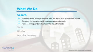 Copyright © 2018 Acquisio, a web.com company. All Rights ReservedCopyright © 2018 Acquisio, a web.com company. All Rights Reserved
What We Do
Search
➔ Efficiently launch, manage, optimize, track and report on SEM campaigns at scale
➔ Transform PPC operations with easy to use automation tools
➔ Focus on strategy and creative tasks that move the needle
Social
Display
Machine Learning
Copyright © 2018 Acquisio, a web.com company. All Rights Reserved
 