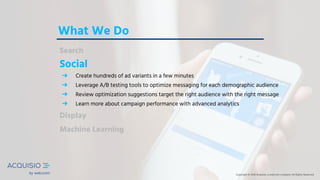 Copyright © 2018 Acquisio, a web.com company. All Rights ReservedCopyright © 2018 Acquisio, a web.com company. All Rights Reserved
What We Do
Search
Social
➔ Create hundreds of ad variants in a few minutes
➔ Leverage A/B testing tools to optimize messaging for each demographic audience
➔ Review optimization suggestions target the right audience with the right message
➔ Learn more about campaign performance with advanced analytics
Display
Machine Learning
Copyright © 2018 Acquisio, a web.com company. All Rights Reserved
 