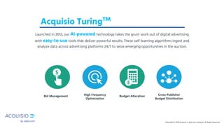 Copyright © 2018 Acquisio, a web.com company. All Rights ReservedCopyright © 2018 Acquisio, a web.com company. All Rights ReservedCopyright © 2018 Acquisio, a web.com company. All Rights Reserved
Cross-Publisher
Budget Distribution
Budget AllocationBid Management High Frequency
Optimization
Acquisio TuringTM
Launched in 2012, our AI-powered technology takes the grunt work out of digital advertising
with easy-to-use tools that deliver powerful results. These self-learning algorithms ingest and
analyze data across advertising platforms 24/7 to seize emerging opportunities in the auction.
 
