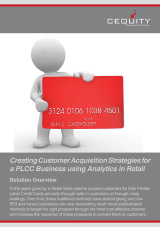 Creating Customer Acquisition Strategies for
a PLCC Business using Analytics in Retail
Solution Overview
In the years gone by, a Retail Store used to acquire customers for their Private
Label Credit Cards primarily through walk-in customers or through mass
mailings. Over time, these traditional methods have started giving very low
ROI and hence businesses are now demanding much more sophisticated
methods to target the right prospect through the most cost effective channel
and increase the response of these prospects to convert them to customers.
 