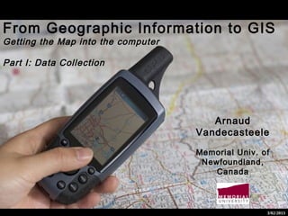 From Geographic Information to GIS
Getting the Map into the computer

Part I: Data Collection




                                       Arnaud
                                    Vandecasteele

                                    Memorial Univ. of
                                     Newfoundland,
                                        Canada




                                                    3/02/2013
 