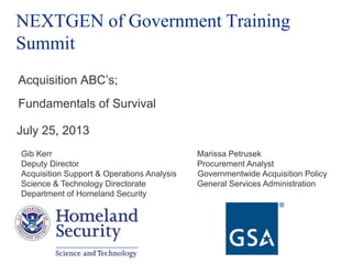 NEXTGEN of Government Training
Summit
Acquisition ABC‟s;
Fundamentals of Survival
July 25, 2013
Gib Kerr Marissa Petrusek
Deputy Director Procurement Analyst
Acquisition Support & Operations Analysis Governmentwide Acquisition Policy
Science & Technology Directorate General Services Administration
Department of Homeland Security
 