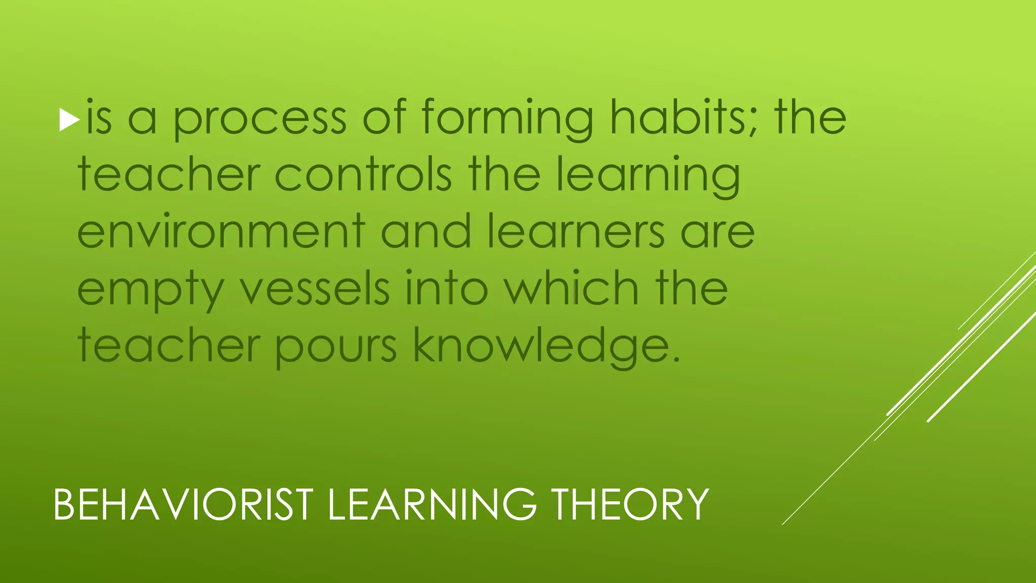BEHAVIORIST LEARNING THEORY
is a process of forming habits; the
teacher controls the learning
environment and learners are
empty vessels into which the
teacher pours knowledge.
 