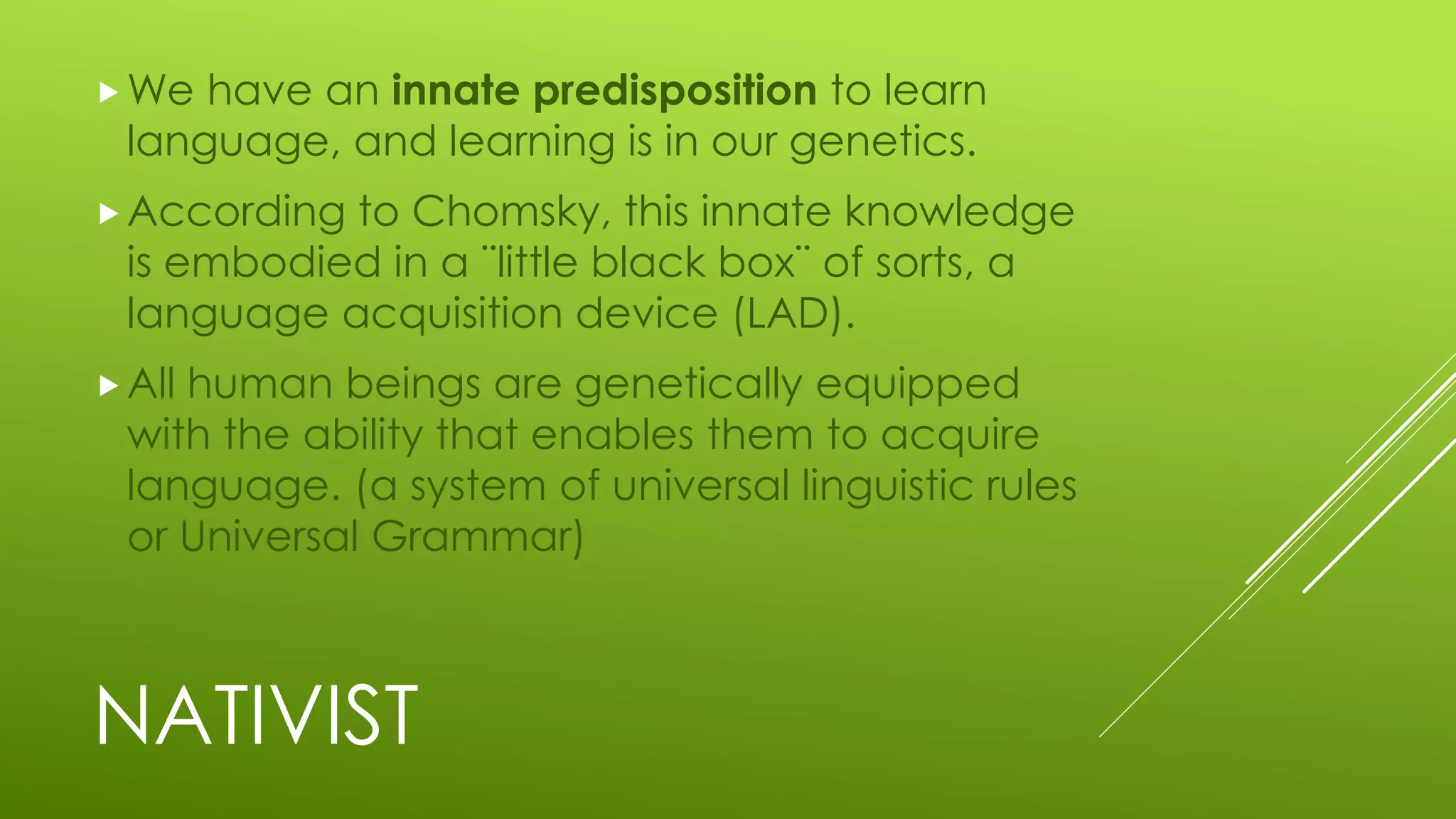 NATIVIST
We have an innate predisposition to learn
language, and learning is in our genetics.
According to Chomsky, this innate knowledge
is embodied in a ¨little black box¨ of sorts, a
language acquisition device (LAD).
All human beings are genetically equipped
with the ability that enables them to acquire
language. (a system of universal linguistic rules
or Universal Grammar)
 