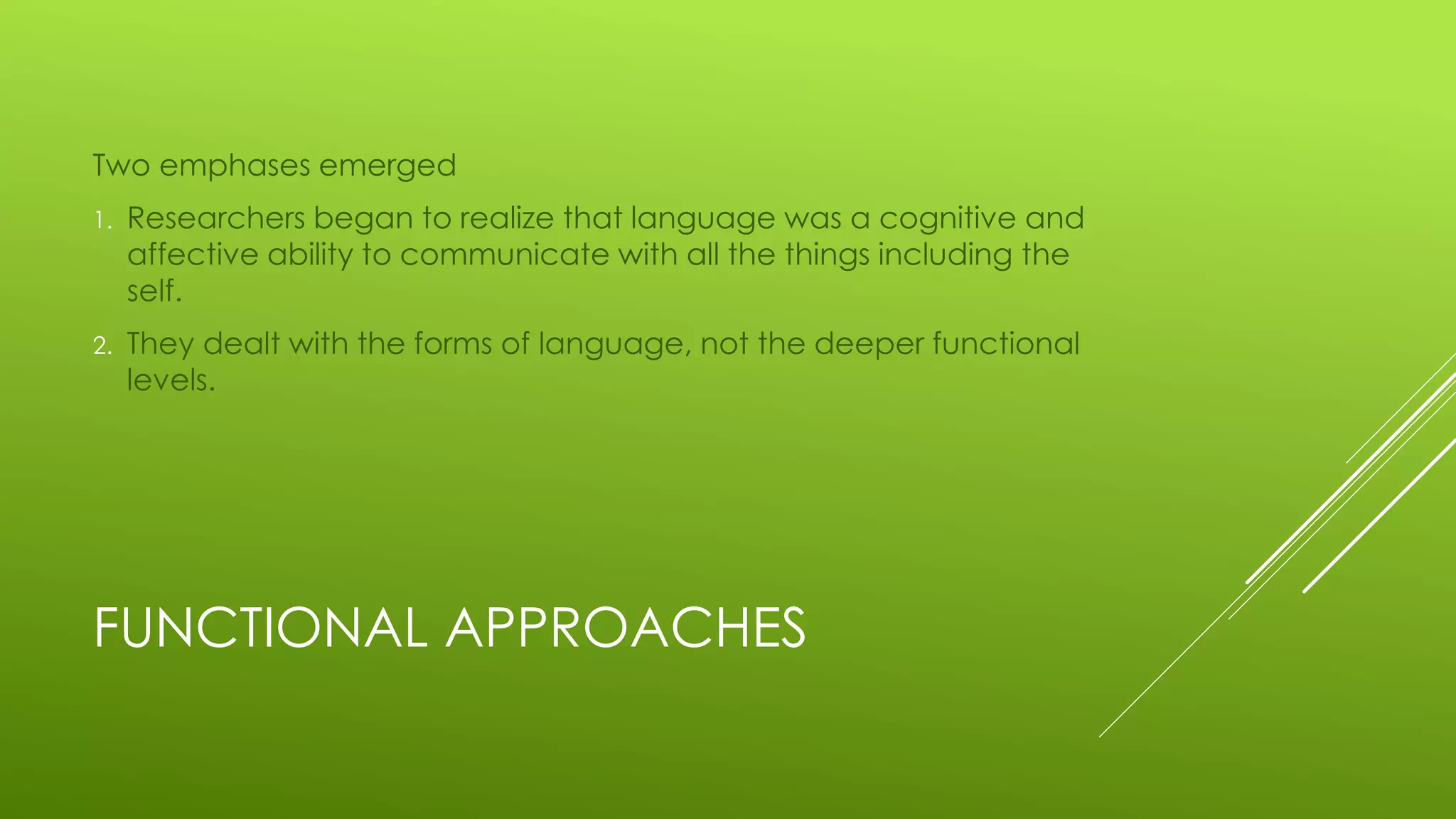 FUNCTIONAL APPROACHES
Two emphases emerged
1. Researchers began to realize that language was a cognitive and
affective ability to communicate with all the things including the
self.
2. They dealt with the forms of language, not the deeper functional
levels.
 