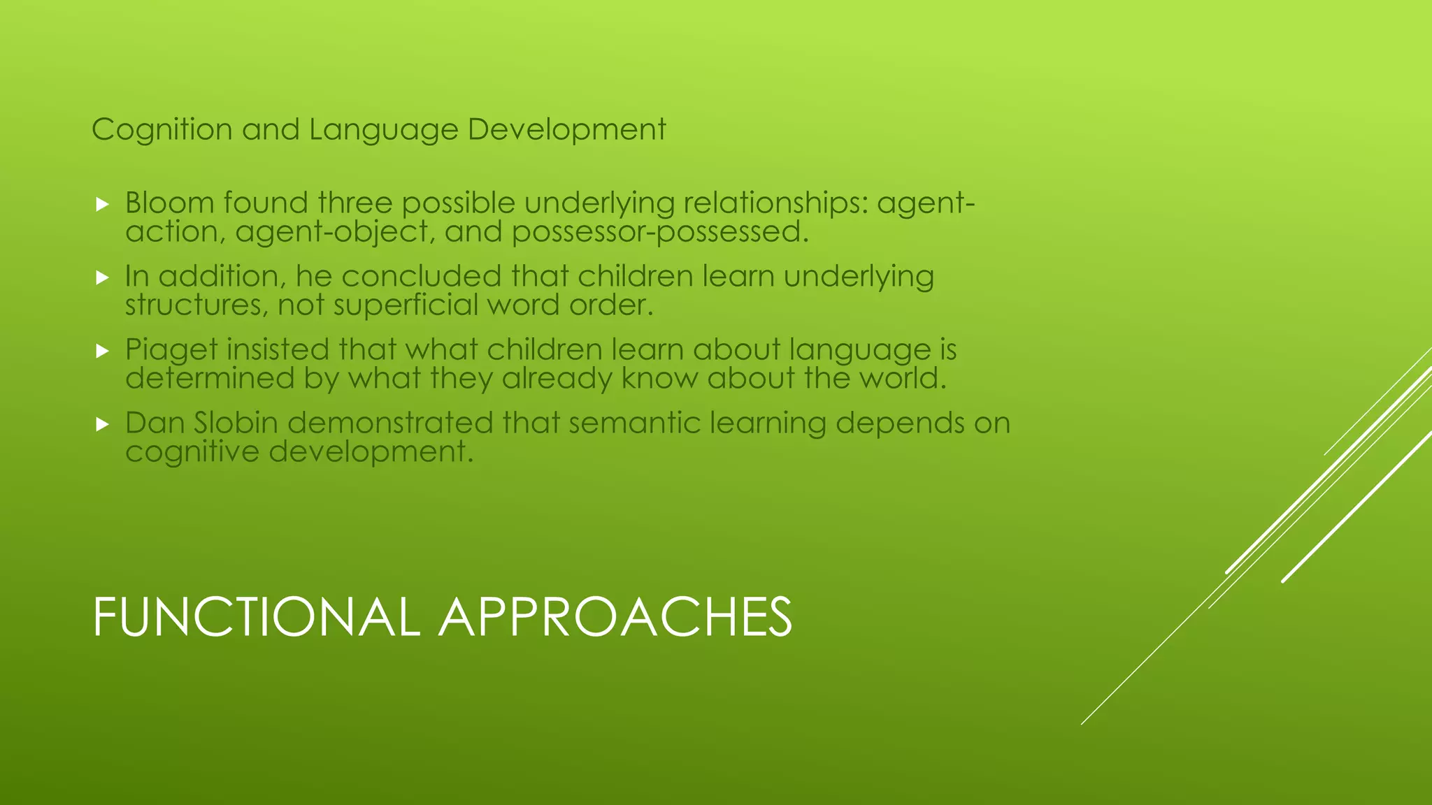 FUNCTIONAL APPROACHES
Cognition and Language Development
 Bloom found three possible underlying relationships: agent-
action, agent-object, and possessor-possessed.
 In addition, he concluded that children learn underlying
structures, not superficial word order.
 Piaget insisted that what children learn about language is
determined by what they already know about the world.
 Dan Slobin demonstrated that semantic learning depends on
cognitive development.
 