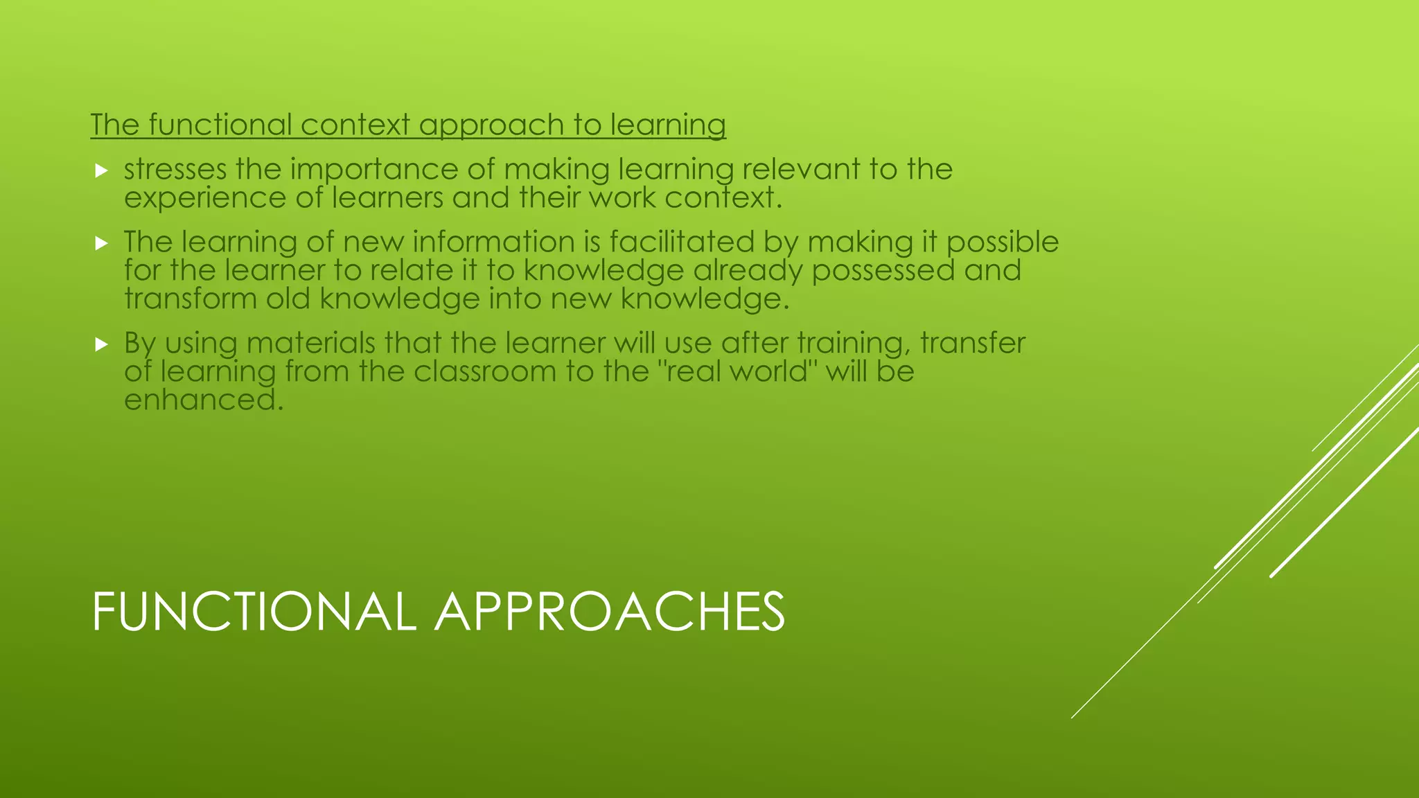 FUNCTIONAL APPROACHES
The functional context approach to learning
 stresses the importance of making learning relevant to the
experience of learners and their work context.
 The learning of new information is facilitated by making it possible
for the learner to relate it to knowledge already possessed and
transform old knowledge into new knowledge.
 By using materials that the learner will use after training, transfer
of learning from the classroom to the "real world" will be
enhanced.
 