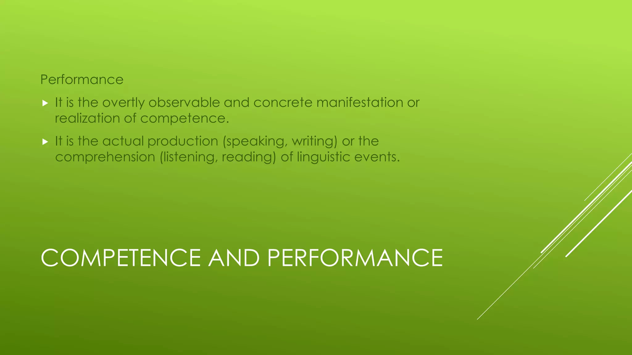 COMPETENCE AND PERFORMANCE
Performance
 It is the overtly observable and concrete manifestation or
realization of competence.
 It is the actual production (speaking, writing) or the
comprehension (listening, reading) of linguistic events.
 