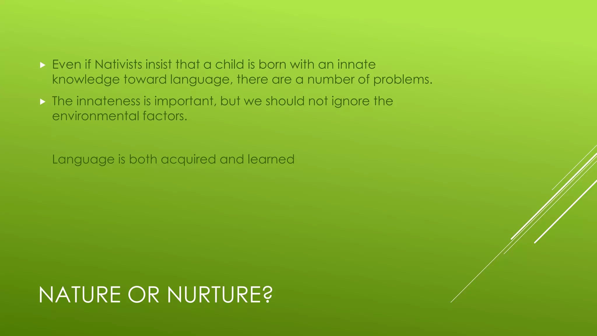 NATURE OR NURTURE?
 Even if Nativists insist that a child is born with an innate
knowledge toward language, there are a number of problems.
 The innateness is important, but we should not ignore the
environmental factors.
Language is both acquired and learned
 