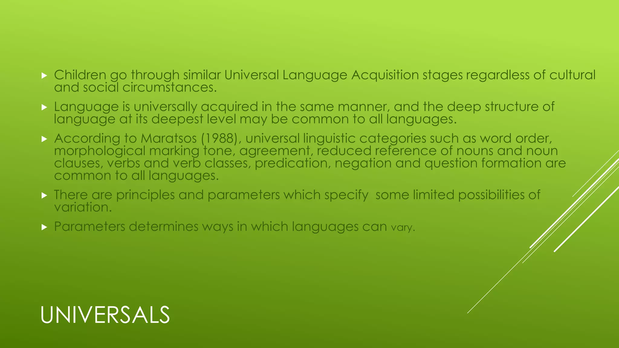 UNIVERSALS
 Children go through similar Universal Language Acquisition stages regardless of cultural
and social circumstances.
 Language is universally acquired in the same manner, and the deep structure of
language at its deepest level may be common to all languages.
 According to Maratsos (1988), universal linguistic categories such as word order,
morphological marking tone, agreement, reduced reference of nouns and noun
clauses, verbs and verb classes, predication, negation and question formation are
common to all languages.
 There are principles and parameters which specify some limited possibilities of
variation.
 Parameters determines ways in which languages can vary.
 
