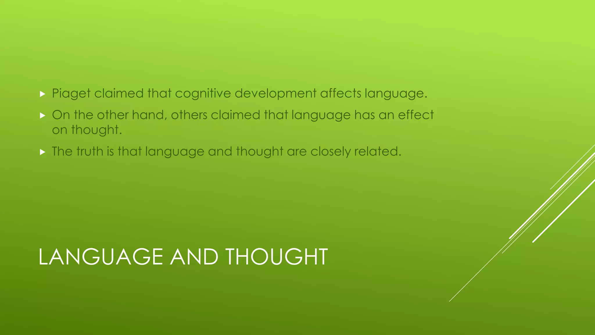 LANGUAGE AND THOUGHT
 Piaget claimed that cognitive development affects language.
 On the other hand, others claimed that language has an effect
on thought.
 The truth is that language and thought are closely related.
 