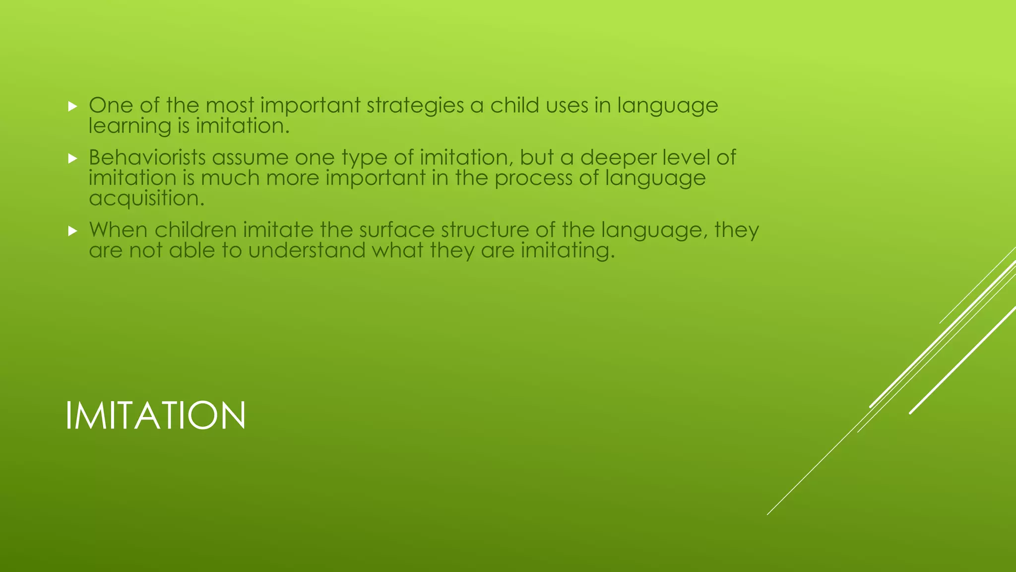 IMITATION
 One of the most important strategies a child uses in language
learning is imitation.
 Behaviorists assume one type of imitation, but a deeper level of
imitation is much more important in the process of language
acquisition.
 When children imitate the surface structure of the language, they
are not able to understand what they are imitating.
 