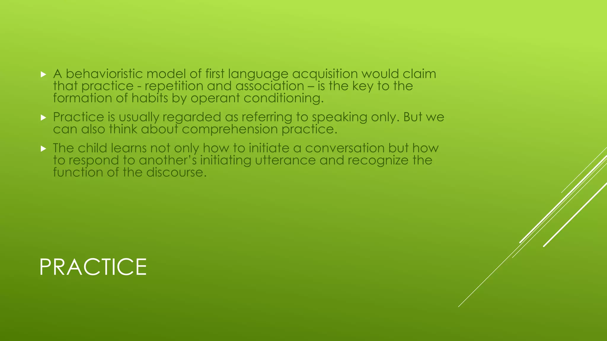 PRACTICE
 A behavioristic model of first language acquisition would claim
that practice - repetition and association – is the key to the
formation of habits by operant conditioning.
 Practice is usually regarded as referring to speaking only. But we
can also think about comprehension practice.
 The child learns not only how to initiate a conversation but how
to respond to another’s initiating utterance and recognize the
function of the discourse.
 