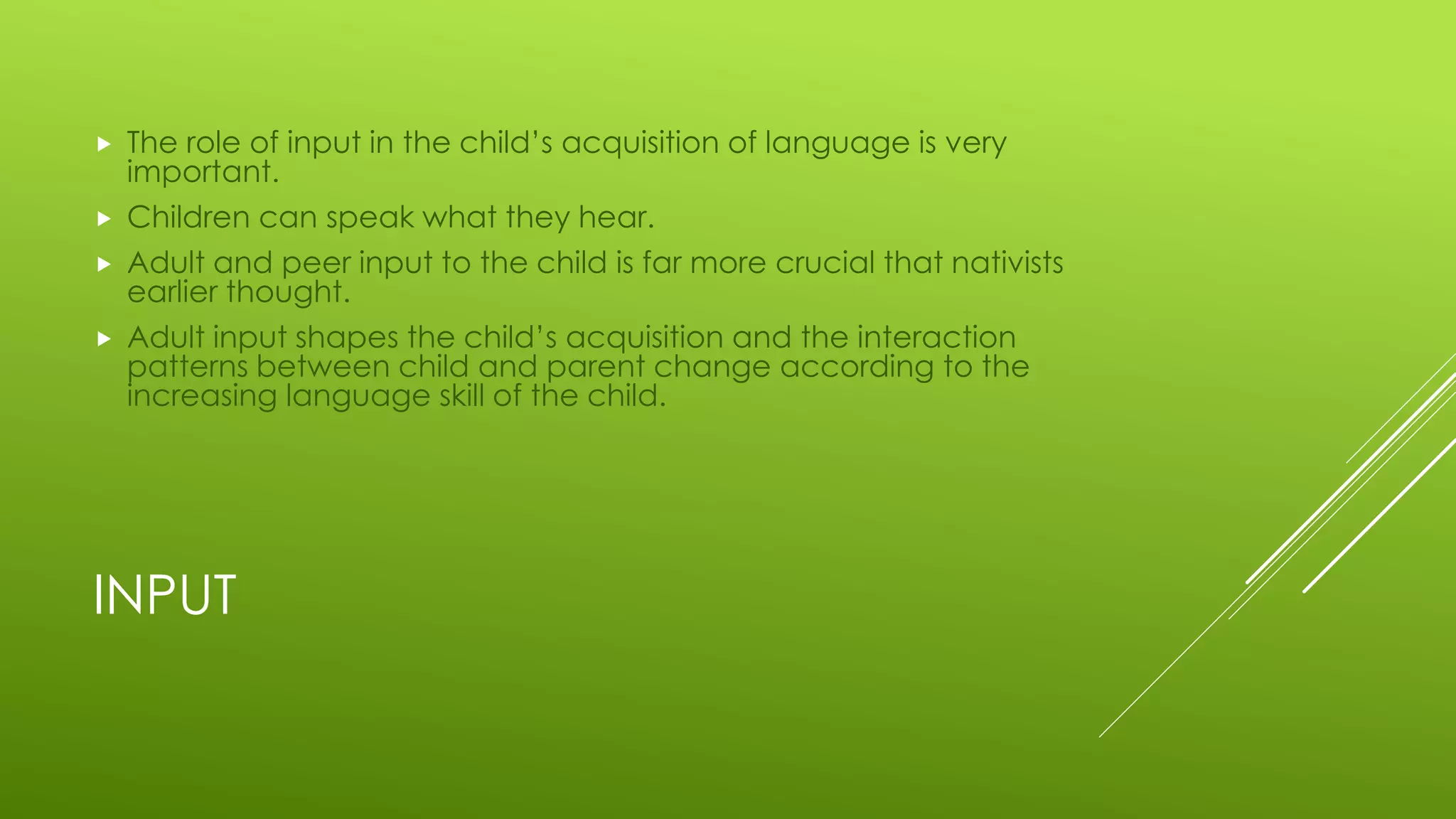 INPUT
 The role of input in the child’s acquisition of language is very
important.
 Children can speak what they hear.
 Adult and peer input to the child is far more crucial that nativists
earlier thought.
 Adult input shapes the child’s acquisition and the interaction
patterns between child and parent change according to the
increasing language skill of the child.
 