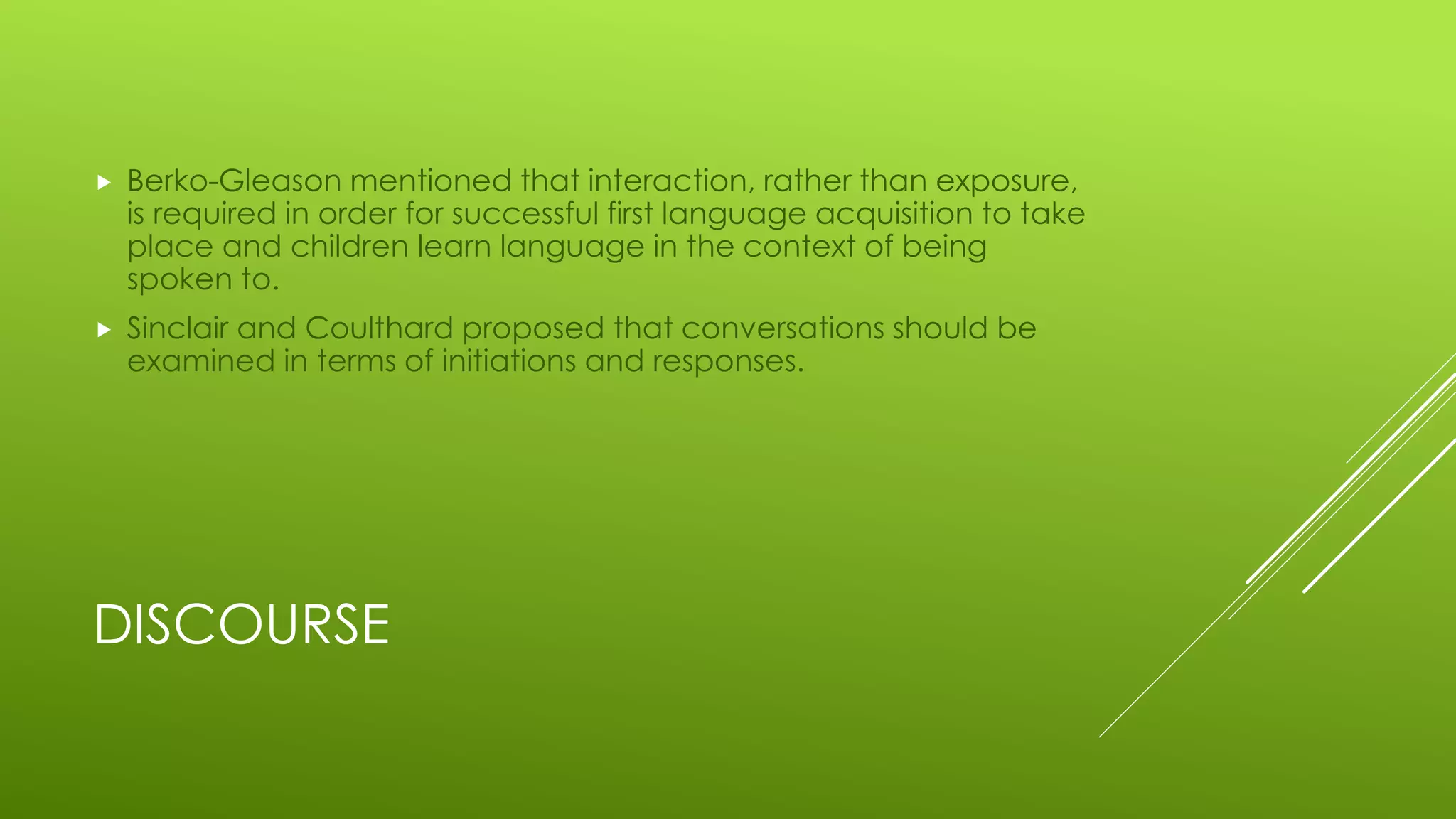 DISCOURSE
 Berko-Gleason mentioned that interaction, rather than exposure,
is required in order for successful first language acquisition to take
place and children learn language in the context of being
spoken to.
 Sinclair and Coulthard proposed that conversations should be
examined in terms of initiations and responses.
 