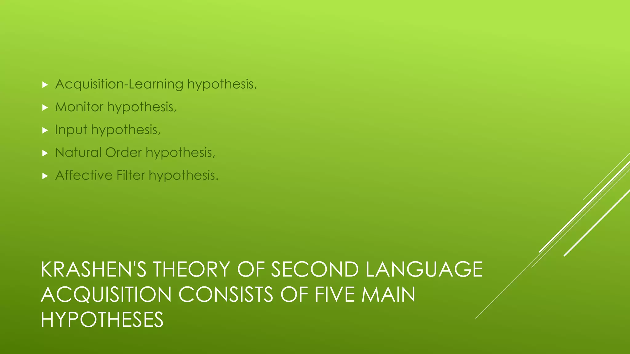 KRASHEN'S THEORY OF SECOND LANGUAGE
ACQUISITION CONSISTS OF FIVE MAIN
HYPOTHESES
 Acquisition-Learning hypothesis,
 Monitor hypothesis,
 Input hypothesis,
 Natural Order hypothesis,
 Affective Filter hypothesis.
 