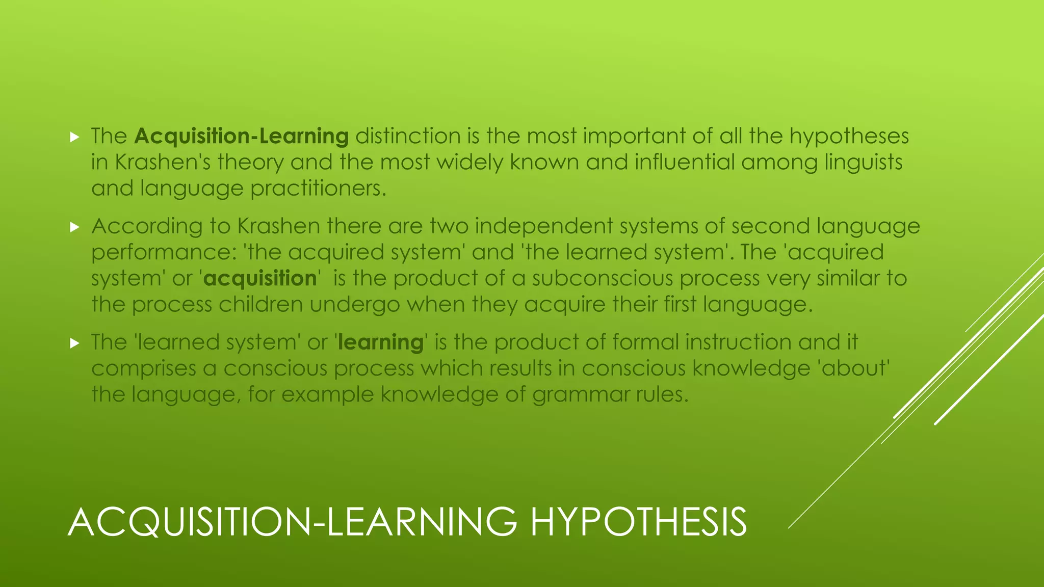 ACQUISITION-LEARNING HYPOTHESIS
 The Acquisition-Learning distinction is the most important of all the hypotheses
in Krashen's theory and the most widely known and influential among linguists
and language practitioners.
 According to Krashen there are two independent systems of second language
performance: 'the acquired system' and 'the learned system'. The 'acquired
system' or 'acquisition' is the product of a subconscious process very similar to
the process children undergo when they acquire their first language.
 The 'learned system' or 'learning' is the product of formal instruction and it
comprises a conscious process which results in conscious knowledge 'about'
the language, for example knowledge of grammar rules.
 