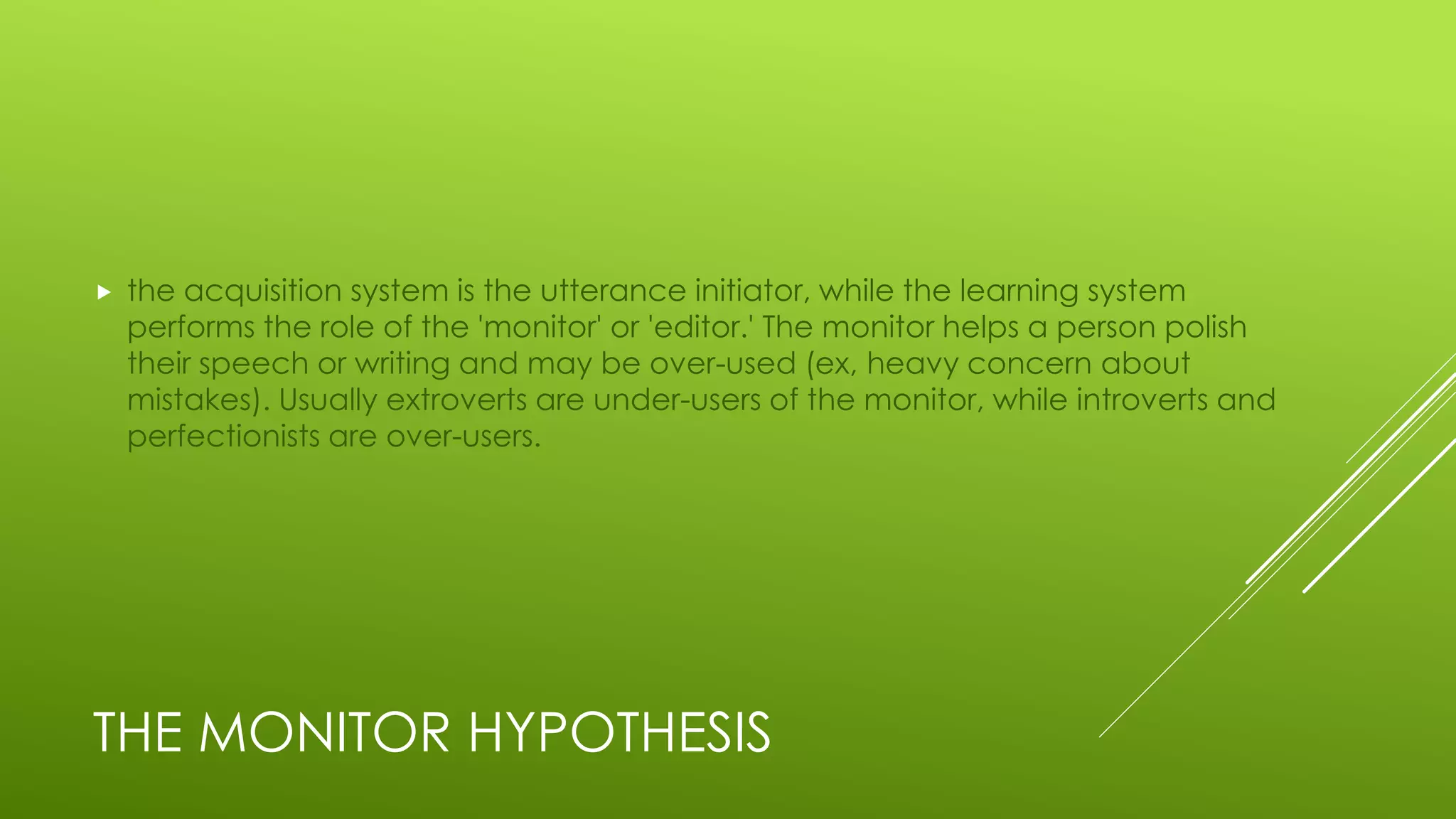THE MONITOR HYPOTHESIS
 the acquisition system is the utterance initiator, while the learning system
performs the role of the 'monitor' or 'editor.' The monitor helps a person polish
their speech or writing and may be over-used (ex, heavy concern about
mistakes). Usually extroverts are under-users of the monitor, while introverts and
perfectionists are over-users.
 