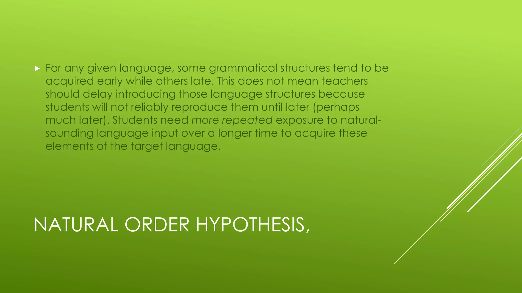 NATURAL ORDER HYPOTHESIS,
 For any given language, some grammatical structures tend to be
acquired early while others late. This does not mean teachers
should delay introducing those language structures because
students will not reliably reproduce them until later (perhaps
much later). Students need more repeated exposure to natural-
sounding language input over a longer time to acquire these
elements of the target language.
 