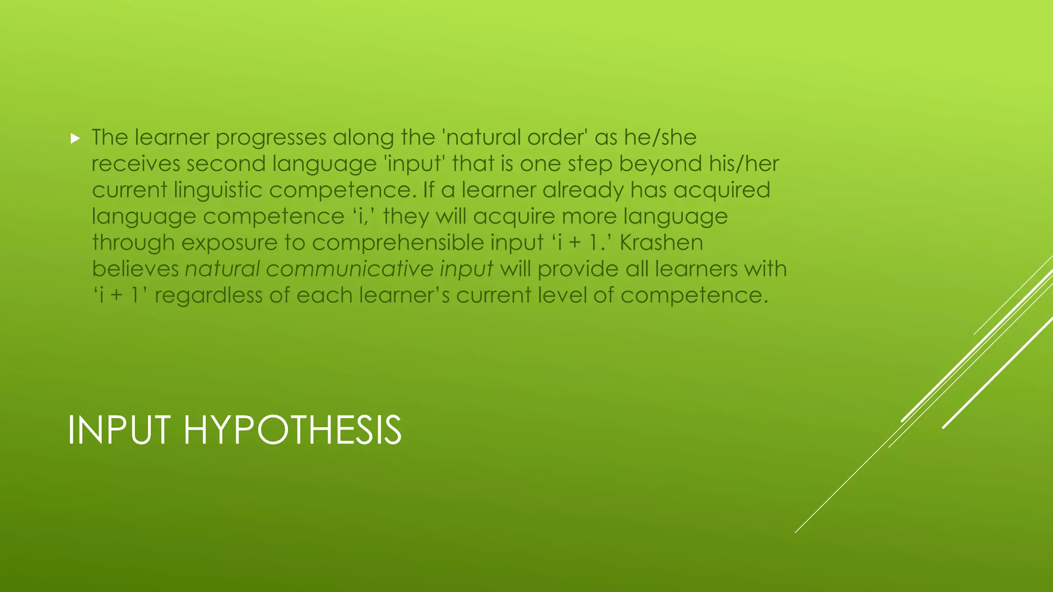 INPUT HYPOTHESIS
 The learner progresses along the 'natural order' as he/she
receives second language 'input' that is one step beyond his/her
current linguistic competence. If a learner already has acquired
language competence ‘i,’ they will acquire more language
through exposure to comprehensible input ‘i + 1.’ Krashen
believes natural communicative input will provide all learners with
‘i + 1’ regardless of each learner’s current level of competence.
 