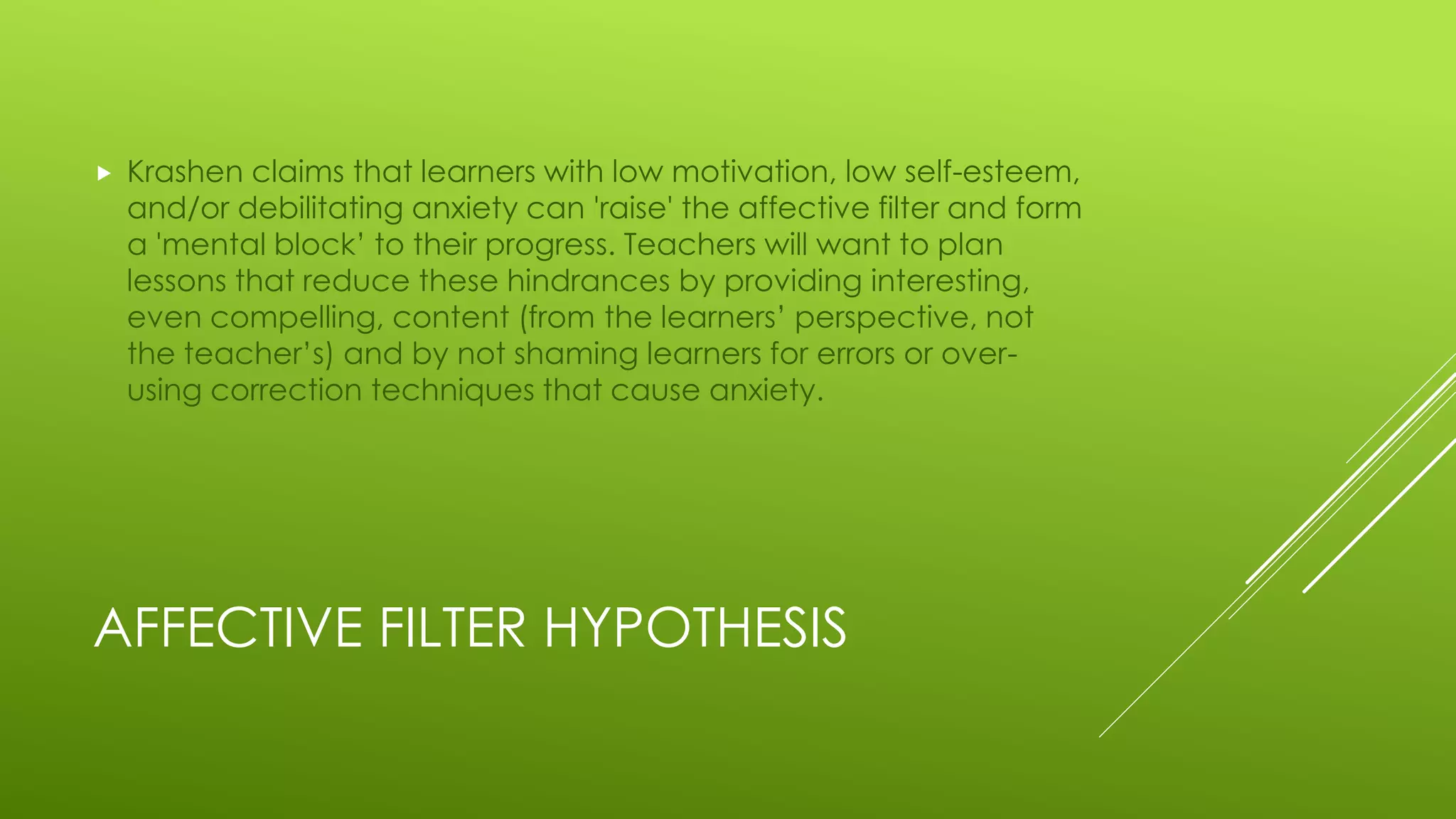 AFFECTIVE FILTER HYPOTHESIS
 Krashen claims that learners with low motivation, low self-esteem,
and/or debilitating anxiety can 'raise' the affective filter and form
a 'mental block’ to their progress. Teachers will want to plan
lessons that reduce these hindrances by providing interesting,
even compelling, content (from the learners’ perspective, not
the teacher’s) and by not shaming learners for errors or over-
using correction techniques that cause anxiety.
 