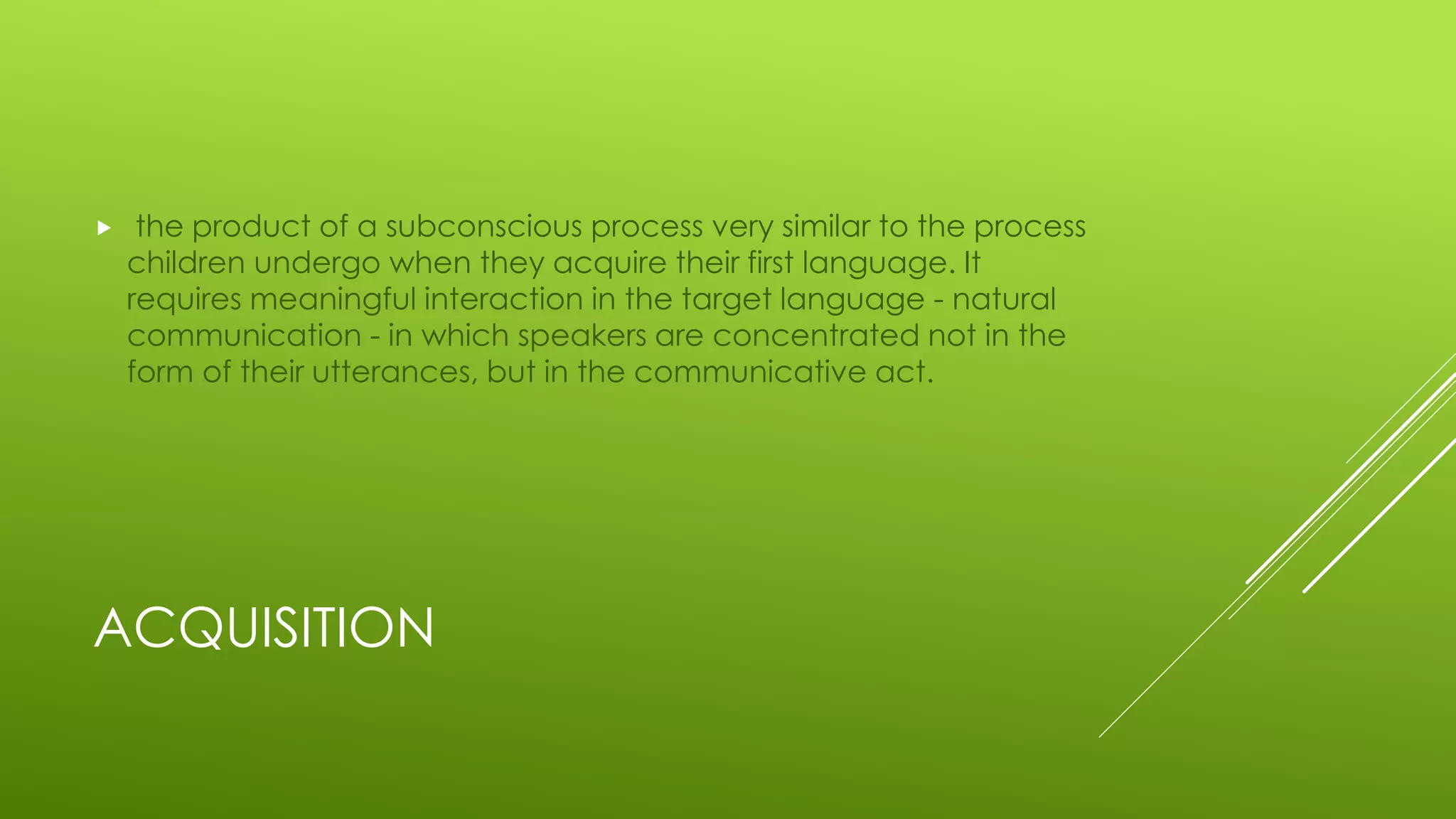 ACQUISITION
 the product of a subconscious process very similar to the process
children undergo when they acquire their first language. It
requires meaningful interaction in the target language - natural
communication - in which speakers are concentrated not in the
form of their utterances, but in the communicative act.
 