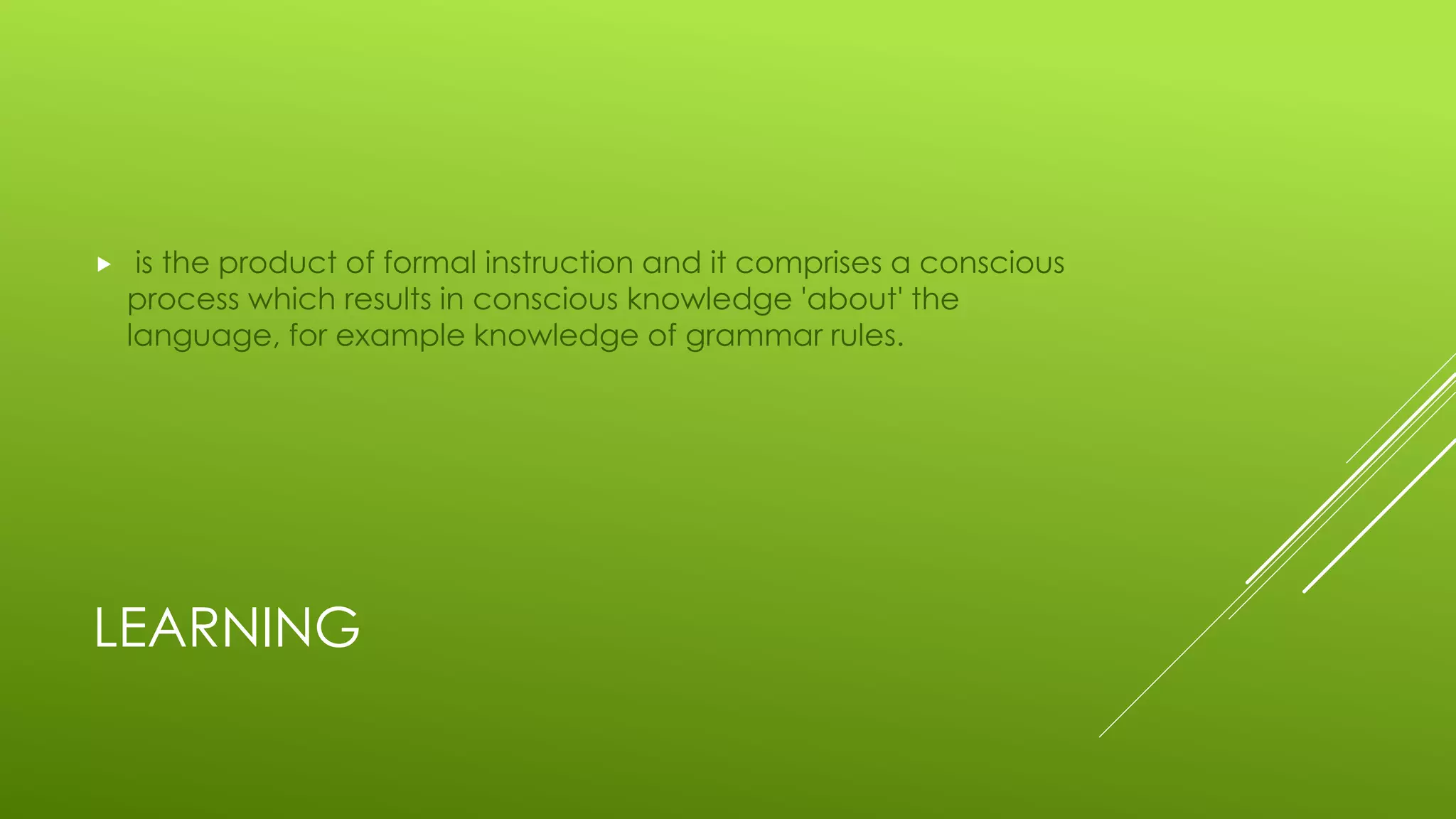 LEARNING
 is the product of formal instruction and it comprises a conscious
process which results in conscious knowledge 'about' the
language, for example knowledge of grammar rules.
 