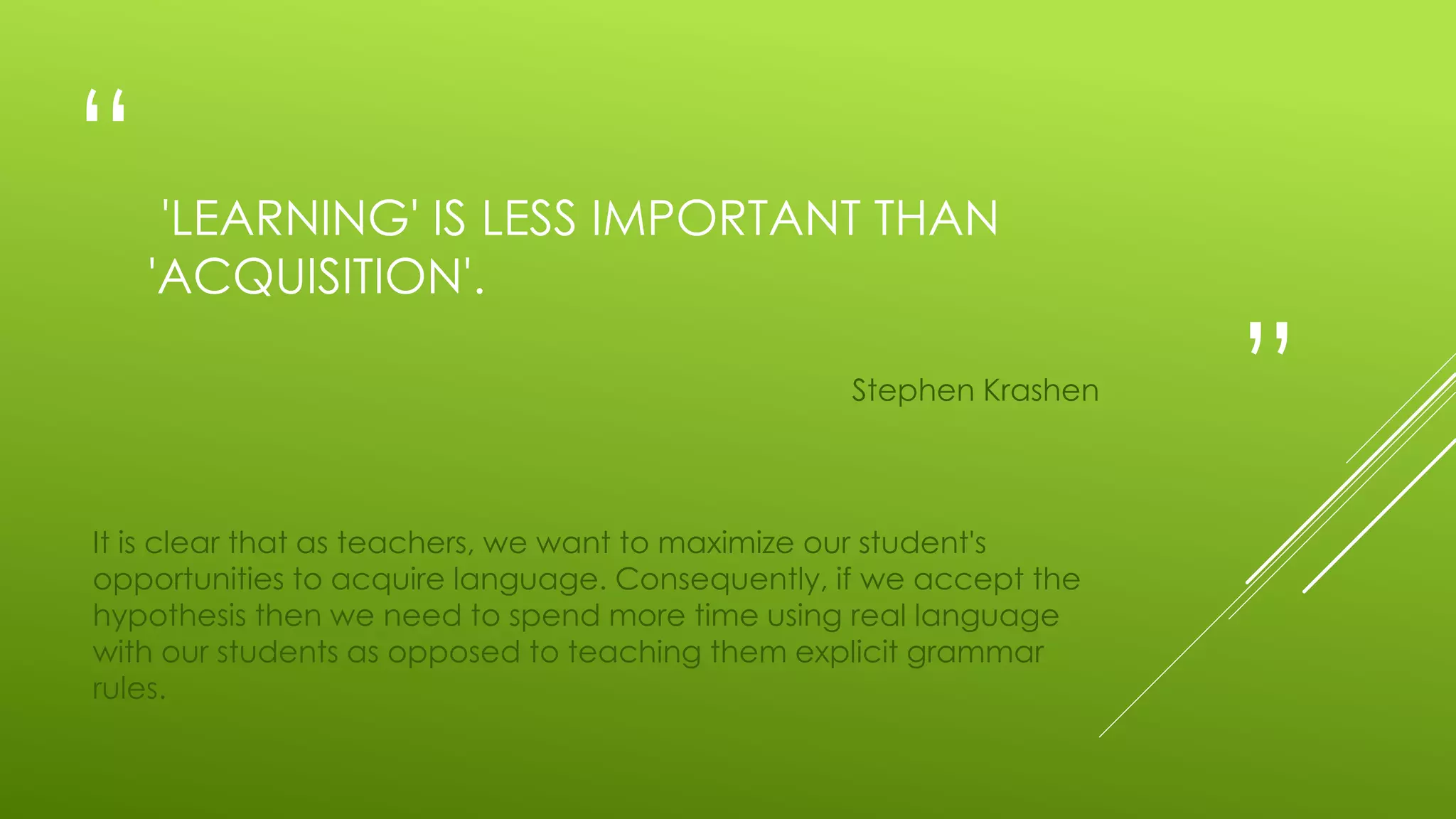 “
”
'LEARNING' IS LESS IMPORTANT THAN
'ACQUISITION'.
Stephen Krashen
It is clear that as teachers, we want to maximize our student's
opportunities to acquire language. Consequently, if we accept the
hypothesis then we need to spend more time using real language
with our students as opposed to teaching them explicit grammar
rules.
 