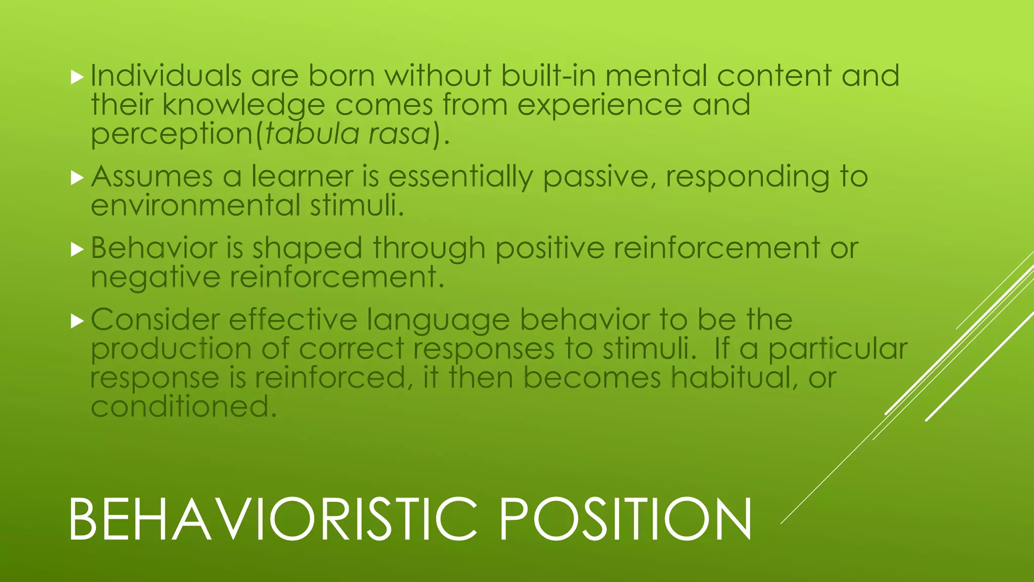 BEHAVIORISTIC POSITION
Individuals are born without built-in mental content and
their knowledge comes from experience and
perception(tabula rasa).
Assumes a learner is essentially passive, responding to
environmental stimuli.
Behavior is shaped through positive reinforcement or
negative reinforcement.
Consider effective language behavior to be the
production of correct responses to stimuli. If a particular
response is reinforced, it then becomes habitual, or
conditioned.
 