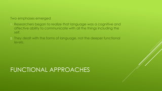 FUNCTIONAL APPROACHES
Two emphases emerged
1. Researchers began to realize that language was a cognitive and
affective ability to communicate with all the things including the
self.
2. They dealt with the forms of language, not the deeper functional
levels.
 
