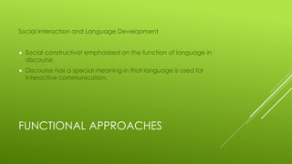 FUNCTIONAL APPROACHES
Social Interaction and Language Development
 Social constructivist emphasized on the function of language in
discourse.
 Discourse has a special meaning in that language is used for
interactive communication.
 