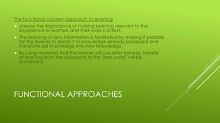 FUNCTIONAL APPROACHES
The functional context approach to learning
 stresses the importance of making learning relevant to the
experience of learners and their work context.
 The learning of new information is facilitated by making it possible
for the learner to relate it to knowledge already possessed and
transform old knowledge into new knowledge.
 By using materials that the learner will use after training, transfer
of learning from the classroom to the "real world" will be
enhanced.
 