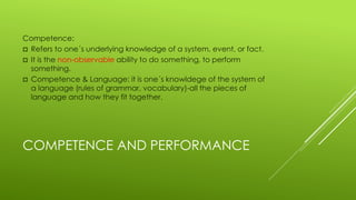 COMPETENCE AND PERFORMANCE
Competence:
 Refers to one´s underlying knowledge of a system, event, or fact.
 It is the non-observable ability to do something, to perform
something.
 Competence & Language: it is one´s knowldege of the system of
a language (rules of grammar, vocabulary)-all the pieces of
language and how they fit together.
 