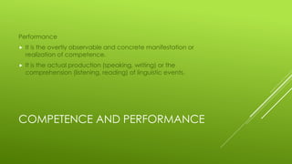 COMPETENCE AND PERFORMANCE
Performance
 It is the overtly observable and concrete manifestation or
realization of competence.
 It is the actual production (speaking, writing) or the
comprehension (listening, reading) of linguistic events.
 