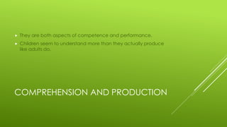 COMPREHENSION AND PRODUCTION
 They are both aspects of competence and performance.
 Children seem to understand more than they actually produce
like adults do.
 