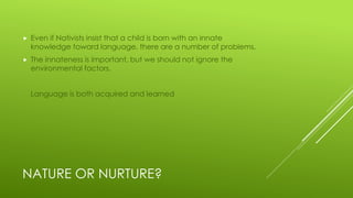 NATURE OR NURTURE?
 Even if Nativists insist that a child is born with an innate
knowledge toward language, there are a number of problems.
 The innateness is important, but we should not ignore the
environmental factors.
Language is both acquired and learned
 