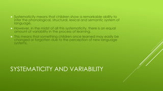 SYSTEMATICITY AND VARIABILITY
 Systematicity means that children show a remarkable ability to
infer the phonological, structural, lexical and semantic system of
language.
 However, in the midst of all this systematicity, there is an equal
amount of variability in the process of learning.
 This means that something children once learned may easily be
changed or forgotten due to the perception of new language
systems.
 