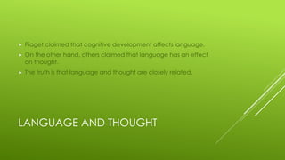 LANGUAGE AND THOUGHT
 Piaget claimed that cognitive development affects language.
 On the other hand, others claimed that language has an effect
on thought.
 The truth is that language and thought are closely related.
 